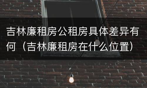 吉林廉租房公租房具体差异有何（吉林廉租房在什么位置）
