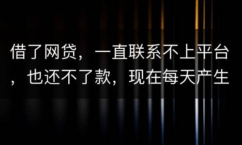 借了网贷，一直联系不上平台，也还不了款，现在每天产生逾期费用，我该怎么办