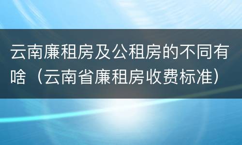 云南廉租房及公租房的不同有啥（云南省廉租房收费标准）