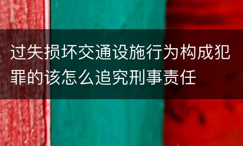 过失损坏交通设施行为构成犯罪的该怎么追究刑事责任