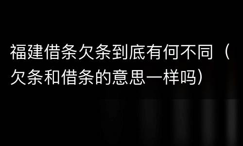 福建借条欠条到底有何不同（欠条和借条的意思一样吗）