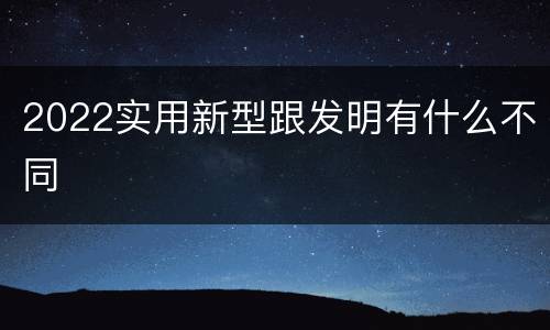 2022实用新型跟发明有什么不同