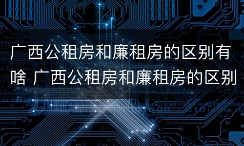 广西公租房和廉租房的区别有啥 广西公租房和廉租房的区别有啥不同