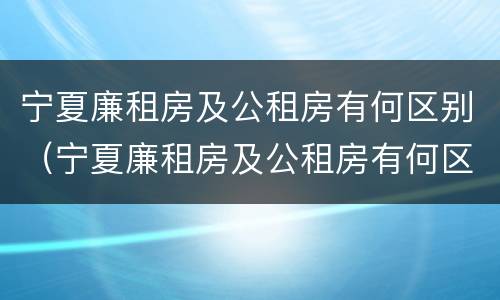 宁夏廉租房及公租房有何区别（宁夏廉租房及公租房有何区别图片）