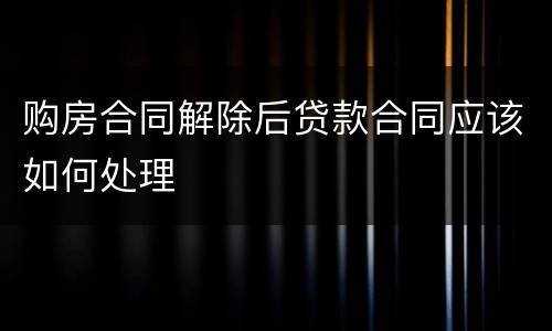 购房合同解除后贷款合同应该如何处理