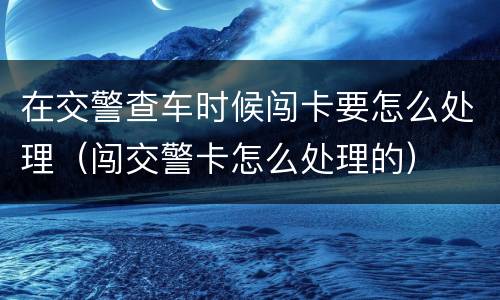 在交警查车时候闯卡要怎么处理（闯交警卡怎么处理的）