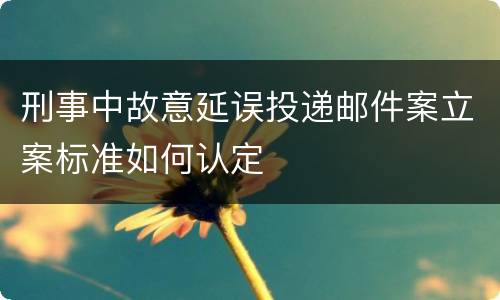 刑事中故意延误投递邮件案立案标准如何认定