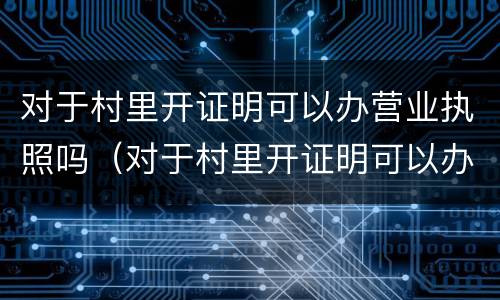 对于村里开证明可以办营业执照吗（对于村里开证明可以办营业执照吗怎么写）