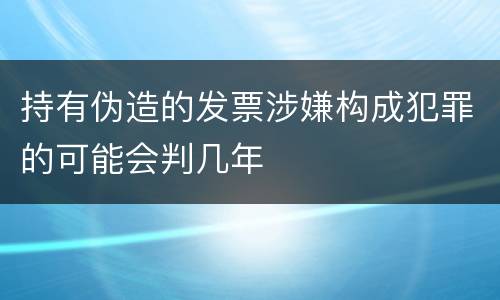 持有伪造的发票涉嫌构成犯罪的可能会判几年