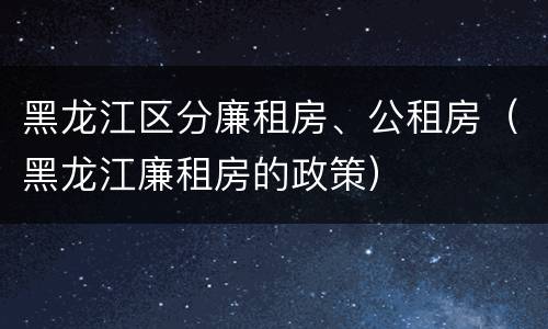 黑龙江区分廉租房、公租房（黑龙江廉租房的政策）