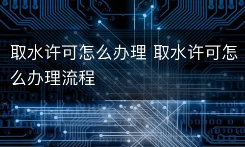 取水许可怎么办理 取水许可怎么办理流程