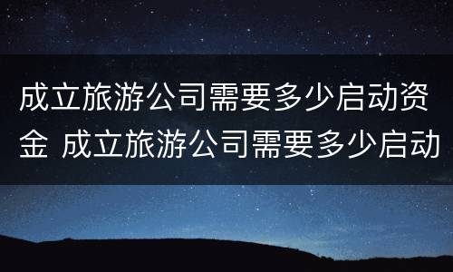 成立旅游公司需要多少启动资金 成立旅游公司需要多少启动资金才能投资