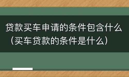 贷款买车申请的条件包含什么（买车贷款的条件是什么）