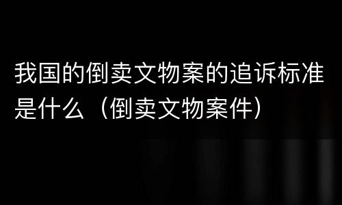 我国的倒卖文物案的追诉标准是什么（倒卖文物案件）