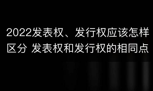 2022发表权、发行权应该怎样区分 发表权和发行权的相同点