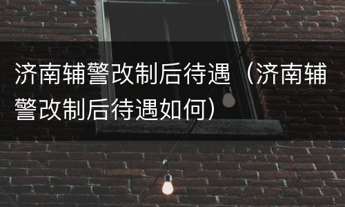 济南辅警改制后待遇（济南辅警改制后待遇如何）