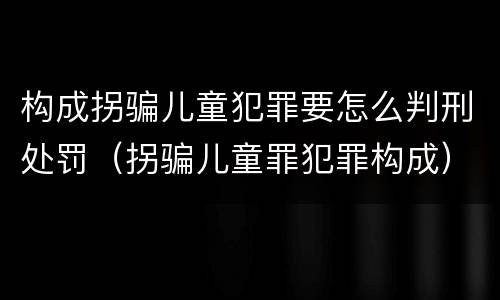 构成拐骗儿童犯罪要怎么判刑处罚（拐骗儿童罪犯罪构成）