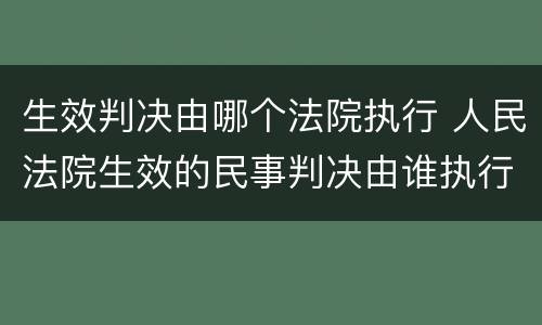 生效判决由哪个法院执行 人民法院生效的民事判决由谁执行