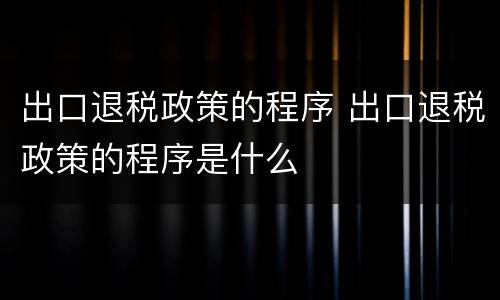出口退税政策的程序 出口退税政策的程序是什么
