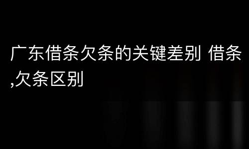 广东借条欠条的关键差别 借条,欠条区别