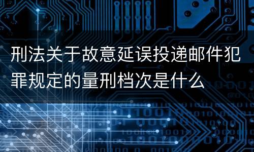 刑法关于故意延误投递邮件犯罪规定的量刑档次是什么