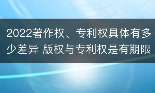 2022著作权、专利权具体有多少差异 版权与专利权是有期限的