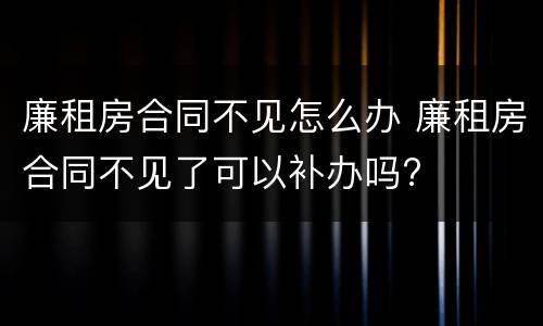 廉租房合同不见怎么办 廉租房合同不见了可以补办吗?