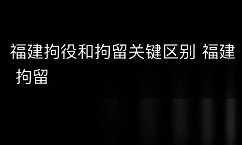 福建拘役和拘留关键区别 福建 拘留