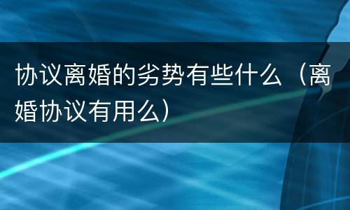 协议离婚的劣势有些什么（离婚协议有用么）
