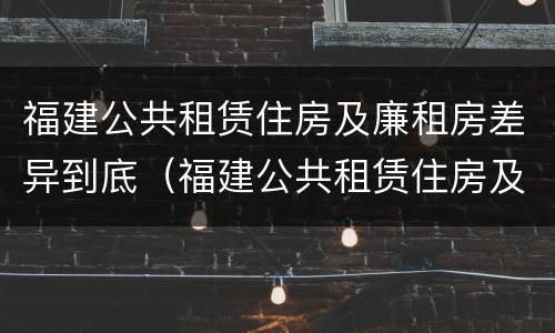 福建公共租赁住房及廉租房差异到底（福建公共租赁住房及廉租房差异到底有多大）