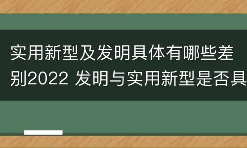 实用新型及发明具体有哪些差别2022 发明与实用新型是否具有实用性