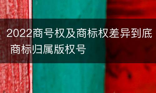 2022商号权及商标权差异到底 商标归属版权号