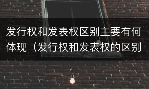 发行权和发表权区别主要有何体现（发行权和发表权的区别）
