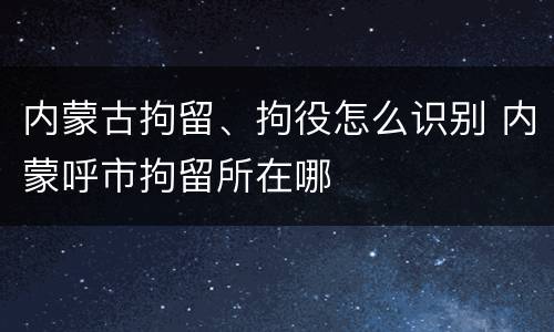 内蒙古拘留、拘役怎么识别 内蒙呼市拘留所在哪