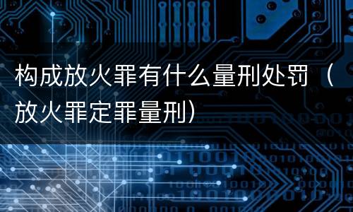 构成放火罪有什么量刑处罚（放火罪定罪量刑）