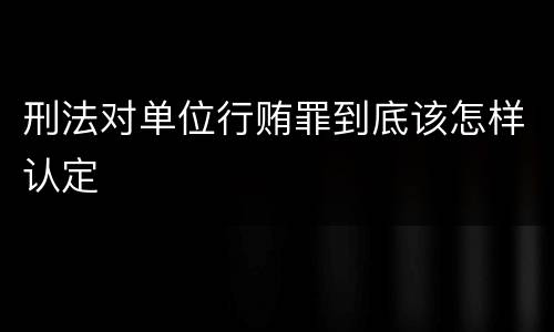 刑法对单位行贿罪到底该怎样认定