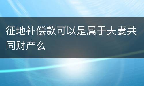 征地补偿款可以是属于夫妻共同财产么