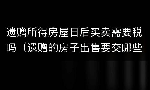 遗赠所得房屋日后买卖需要税吗（遗赠的房子出售要交哪些税）