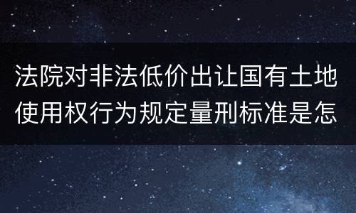 法院对非法低价出让国有土地使用权行为规定量刑标准是怎样