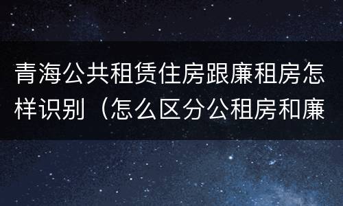 青海公共租赁住房跟廉租房怎样识别（怎么区分公租房和廉租房）
