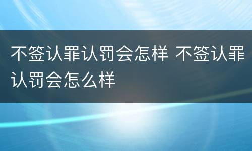 不签认罪认罚会怎样 不签认罪认罚会怎么样
