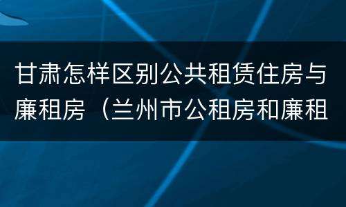 甘肃怎样区别公共租赁住房与廉租房（兰州市公租房和廉租房的区别）