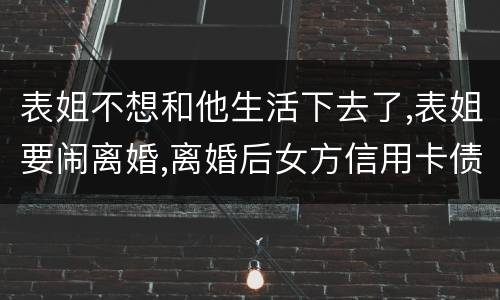 表姐不想和他生活下去了,表姐要闹离婚,离婚后女方信用卡债务男方承担吗