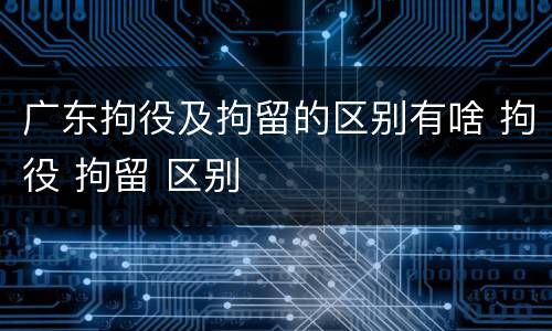 广东拘役及拘留的区别有啥 拘役 拘留 区别