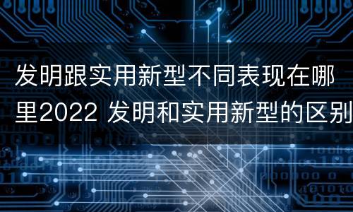发明跟实用新型不同表现在哪里2022 发明和实用新型的区别