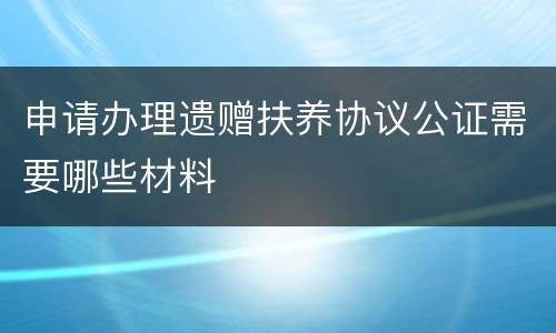 申请办理遗赠扶养协议公证需要哪些材料