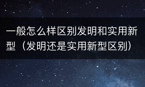 一般怎么样区别发明和实用新型（发明还是实用新型区别）