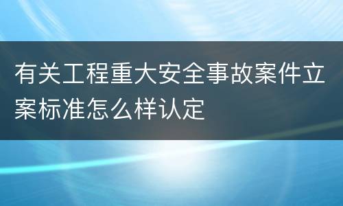 有关工程重大安全事故案件立案标准怎么样认定