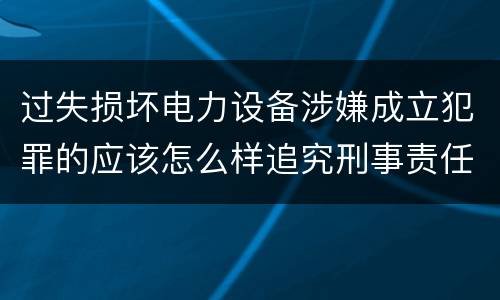过失损坏电力设备涉嫌成立犯罪的应该怎么样追究刑事责任