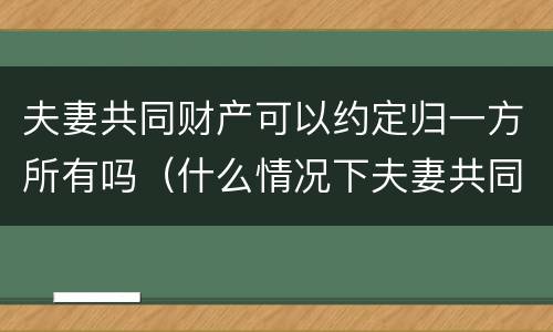 夫妻共同财产可以约定归一方所有吗（什么情况下夫妻共同财产归一方所有）